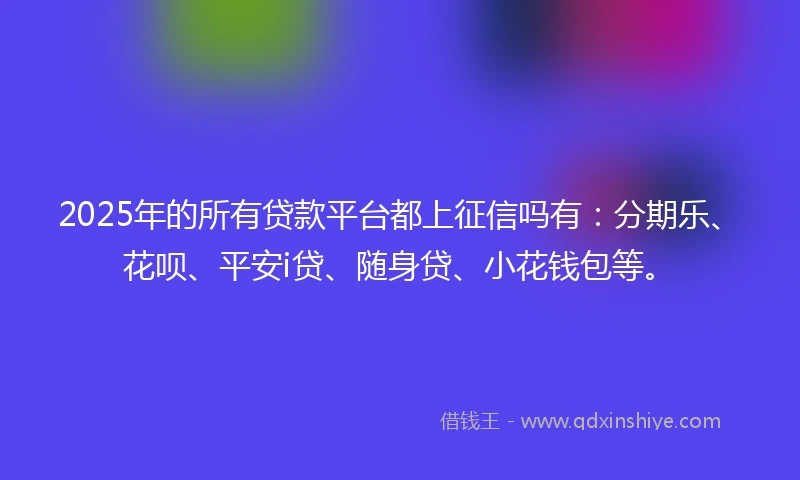 2025年的所有贷款平台都上征信吗有：分期乐、花呗、平安i贷、随身贷、小花钱包等。