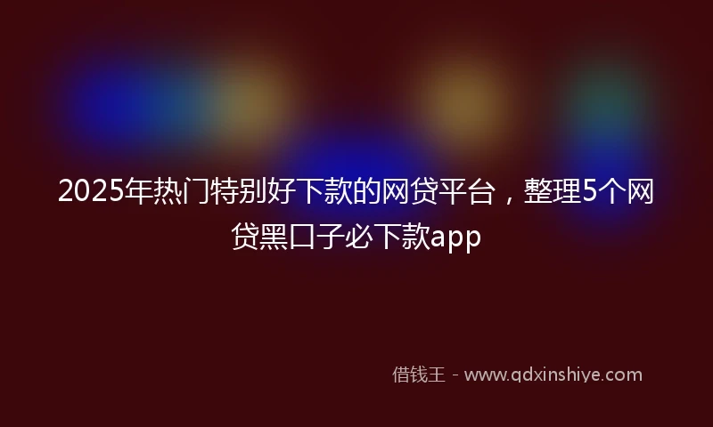 2025年热门特别好下款的网贷平台，整理5个网贷黑口子必下款app