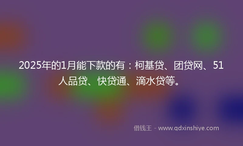 2025年的1月能下款的有：柯基贷、团贷网、51人品贷、快贷通、滴水贷等。
