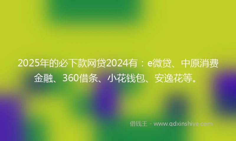 2025年的必下款网贷2024有：e微贷、中原消费金融、360借条、小花钱包、安逸花等。