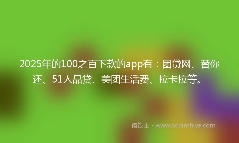 2025年的100之百下款的app有：团贷网、替你还、51人品贷、美团生活费、拉卡拉等。
