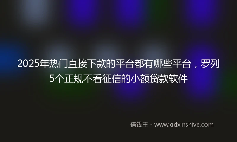 2025年热门直接下款的平台都有哪些平台，罗列5个正规不看征信的小额贷款软件