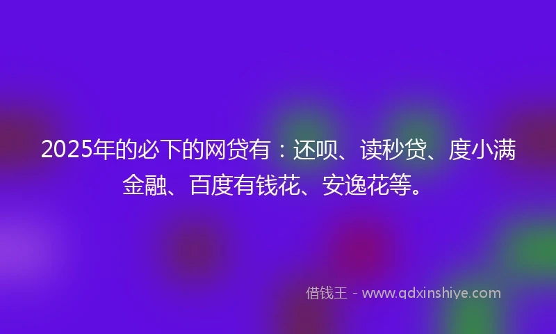 2025年的必下的网贷有：还呗、读秒贷、度小满金融、百度有钱花、安逸花等。