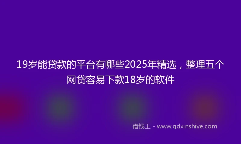 19岁能贷款的平台有哪些2025年精选，整理五个网贷容易下款18岁的软件