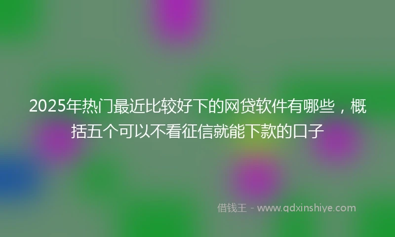2025年热门最近比较好下的网贷软件有哪些，概括五个可以不看征信就能下款的口子