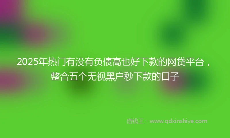 2025年热门有没有负债高也好下款的网贷平台，整合五个无视黑户秒下款的口子