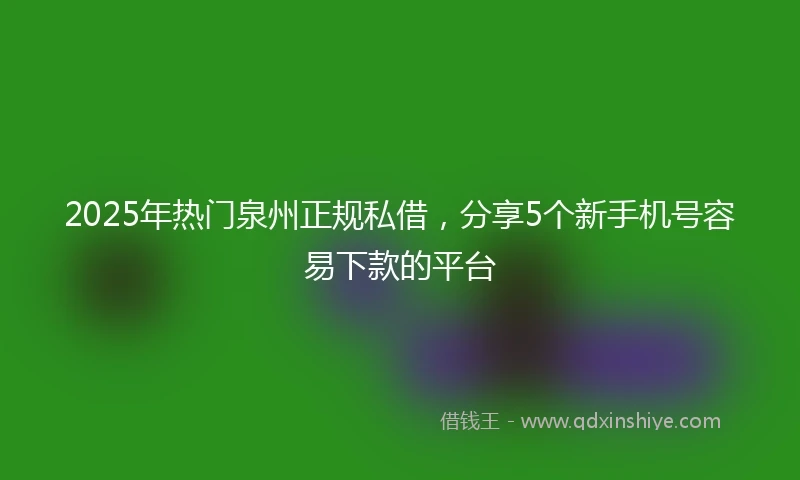 2025年热门泉州正规私借，分享5个新手机号容易下款的平台