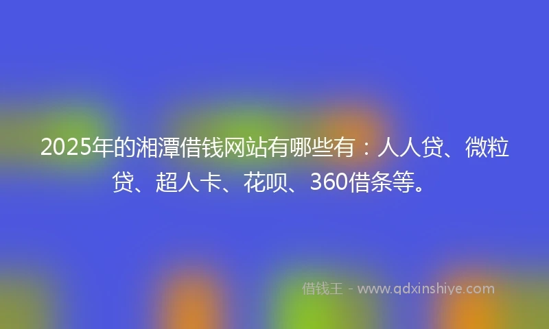 2025年的湘潭借钱网站有哪些有：人人贷、微粒贷、超人卡、花呗、360借条等。