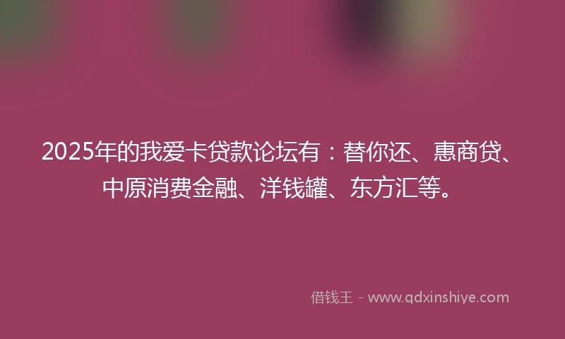 2025年的我爱卡贷款论坛有：替你还、惠商贷、中原消费金融、洋钱罐、东方汇等。