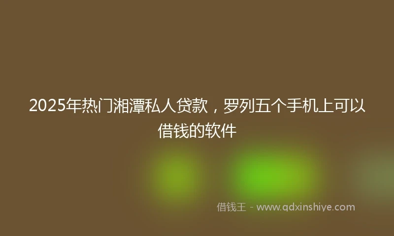 2025年热门湘潭私人贷款,罗列五个手机上可以借钱的软件