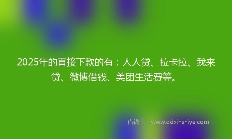 2025年的直接下款的有：人人贷、拉卡拉、我来贷、微博借钱、美团生活费等。