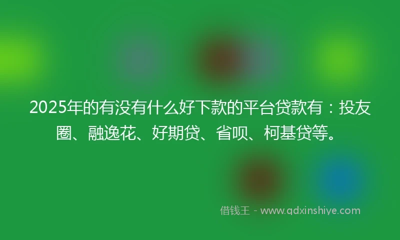 2025年的有没有什么好下款的平台贷款有：投友圈、融逸花、好期贷、省呗、柯基贷等。
