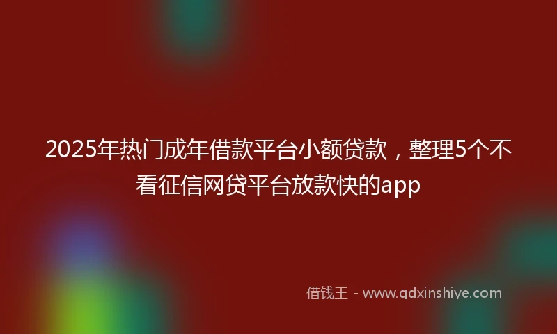 2025年热门成年借款平台小额贷款，整理5个不看征信网贷平台放款快的app