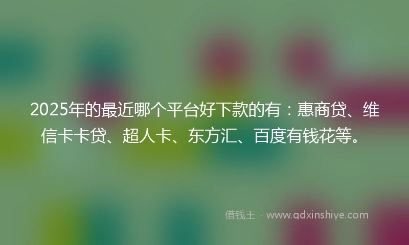 2025年的最近哪个平台好下款的有：惠商贷、维信卡卡贷、超人卡、东方汇、百度有钱花等。