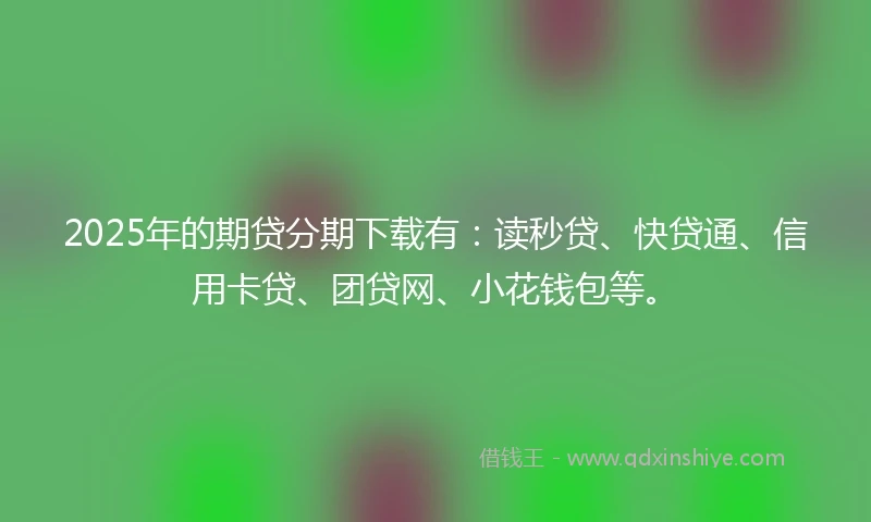 2025年的期贷分期下载有：读秒贷、快贷通、信用卡贷、团贷网、小花钱包等。