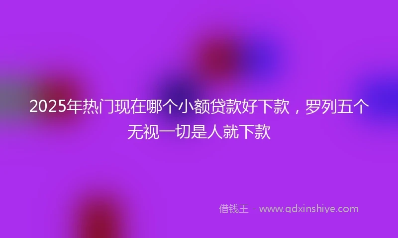 2025年热门现在哪个小额贷款好下款,罗列五个无视一切是人就下款