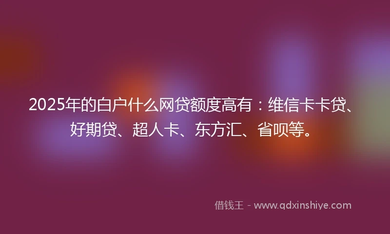 2025年的白户什么网贷额度高有：维信卡卡贷、好期贷、超人卡、东方汇、省呗等。