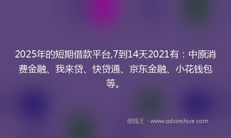 2025年的短期借款平台,7到14天2021有：中原消费金融、我来贷、快贷通、京东金融、小花钱包等。