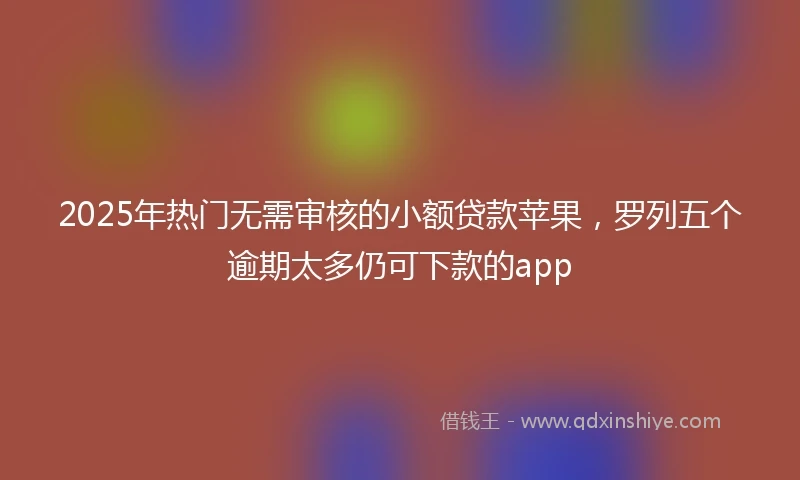 2025年热门无需审核的小额贷款苹果，罗列五个逾期太多仍可下款的app