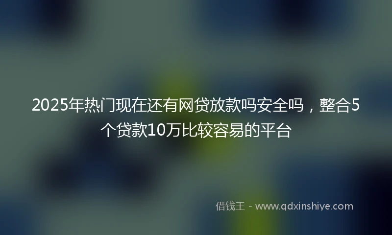 2025年热门现在还有网贷放款吗安全吗，整合5个贷款10万比较容易的平台