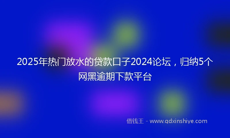 2025年热门放水的贷款口子2024论坛，归纳5个网黑逾期下款平台