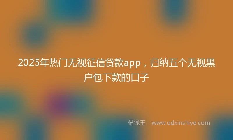 2025年热门无视征信贷款app，归纳五个无视黑户包下款的口子