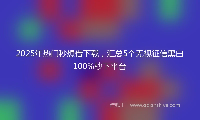 2025年热门秒想借下载，汇总5个无视征信黑白100%秒下平台