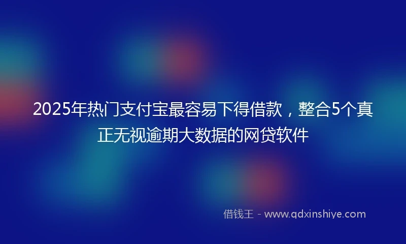 2025年热门支付宝最容易下得借款，整合5个真正无视逾期大数据的网贷软件