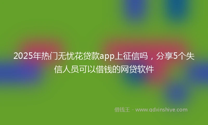 2025年热门无忧花贷款app上征信吗，分享5个失信人员可以借钱的网贷软件