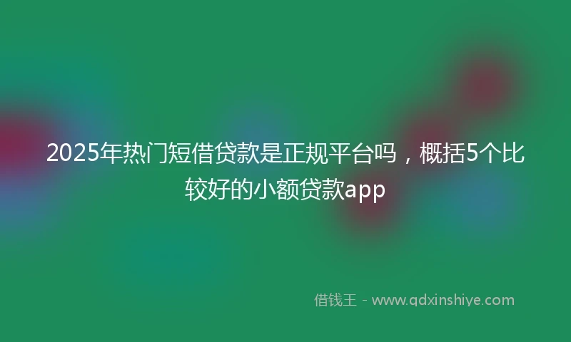 2025年热门短借贷款是正规平台吗，概括5个比较好的小额贷款app