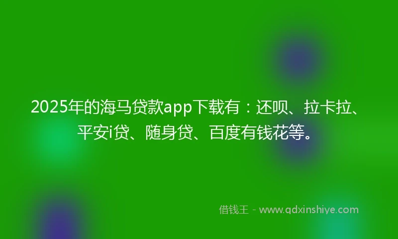 2025年的海马贷款app下载有：还呗、拉卡拉、平安i贷、随身贷、百度有钱花等。