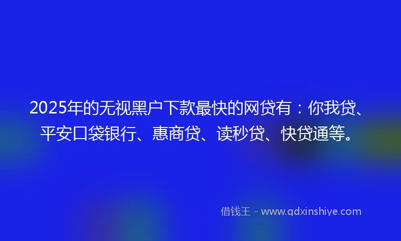 2025年的无视黑户下款最快的网贷有：你我贷、平安口袋银行、惠商贷、读秒贷、快贷通等。