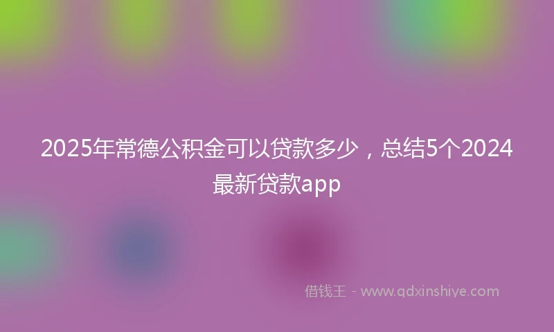 2025年常德公积金可以贷款多少，总结5个2024最新贷款app
