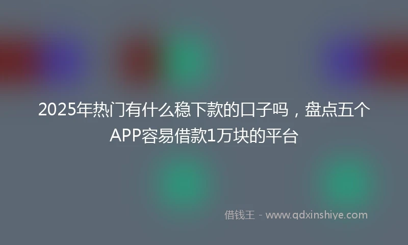 2025年热门有什么稳下款的口子吗，盘点五个APP容易借款1万块的平台