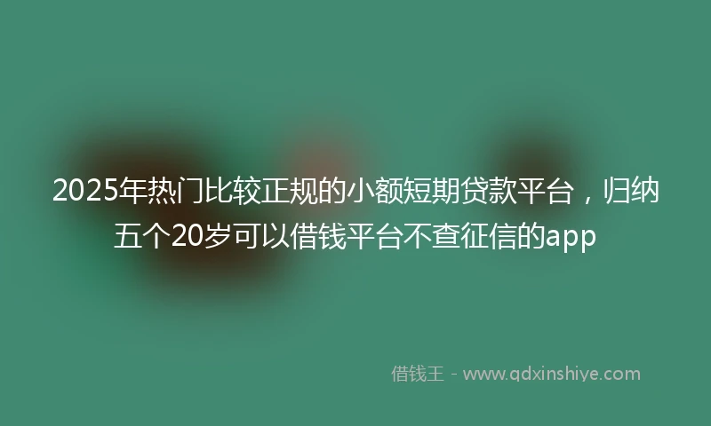 2025年热门比较正规的小额短期贷款平台，归纳五个20岁可以借钱平台不查征信的app