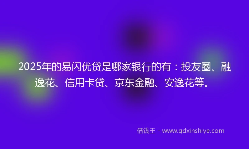 2025年的易闪优贷是哪家银行的有：投友圈、融逸花、信用卡贷、京东金融、安逸花等。