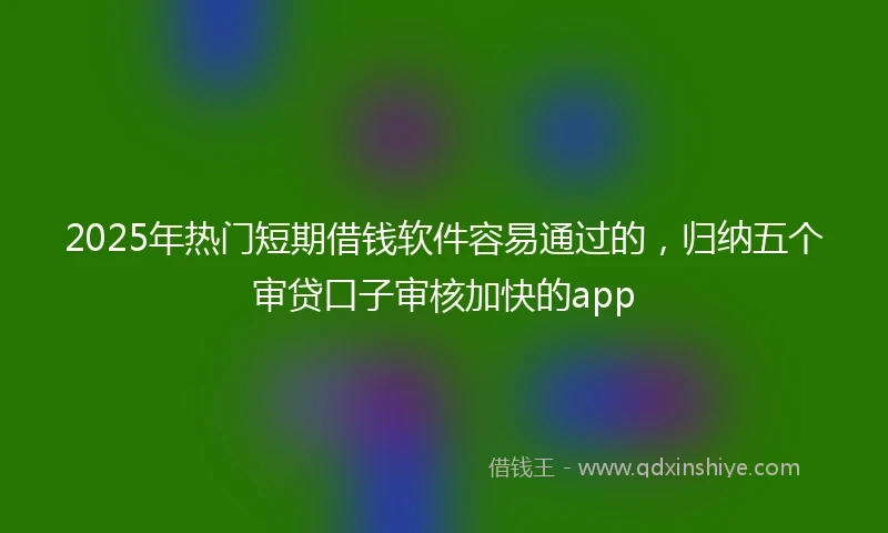 2025年热门短期借钱软件容易通过的，归纳五个审贷口子审核加快的app