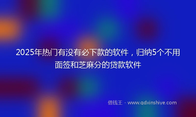 2025年热门有没有必下款的软件，归纳5个不用面签和芝麻分的贷款软件