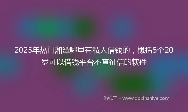 2025年热门湘潭哪里有私人借钱的，概括5个20岁可以借钱平台不查征信的软件