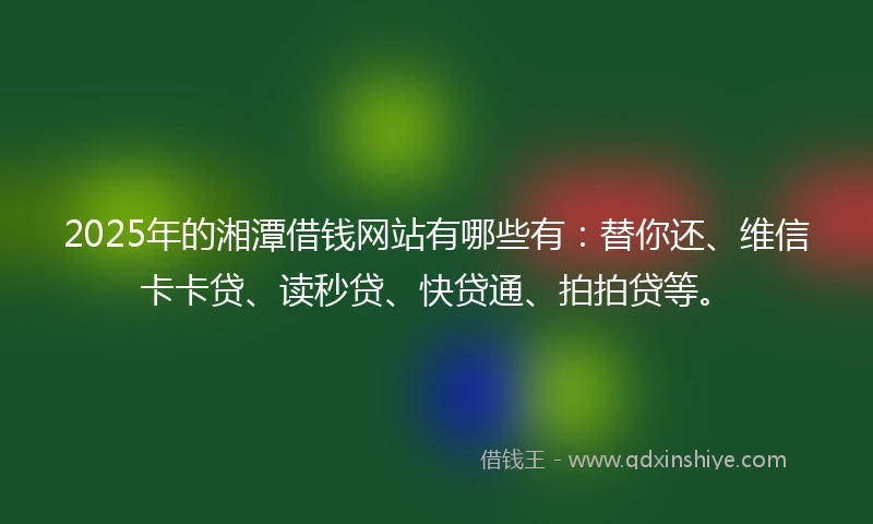 2025年的湘潭借钱网站有哪些有：替你还、维信卡卡贷、读秒贷、快贷通、拍拍贷等。
