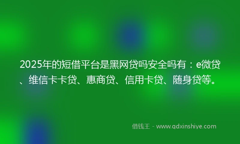 2025年的短借平台是黑网贷吗安全吗有：e微贷、维信卡卡贷、惠商贷、信用卡贷、随身贷等。