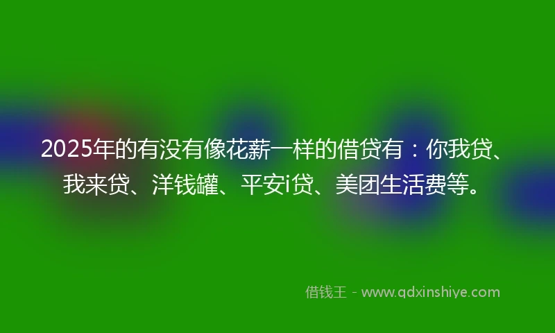 2025年的有没有像花薪一样的借贷有：你我贷、我来贷、洋钱罐、平安i贷、美团生活费等。
