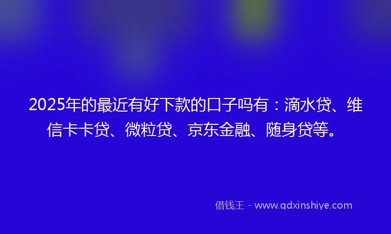 2025年的最近有好下款的口子吗有：滴水贷、维信卡卡贷、微粒贷、京东金融、随身贷等。