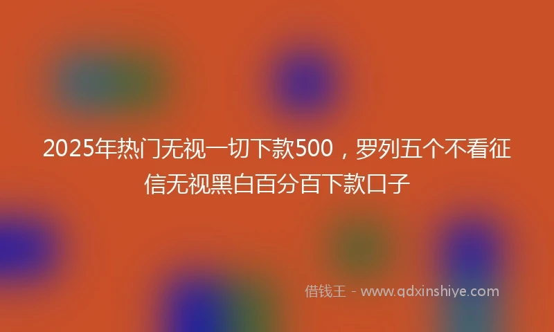 2025年热门无视一切下款500，罗列五个不看征信无视黑白百分百下款口子