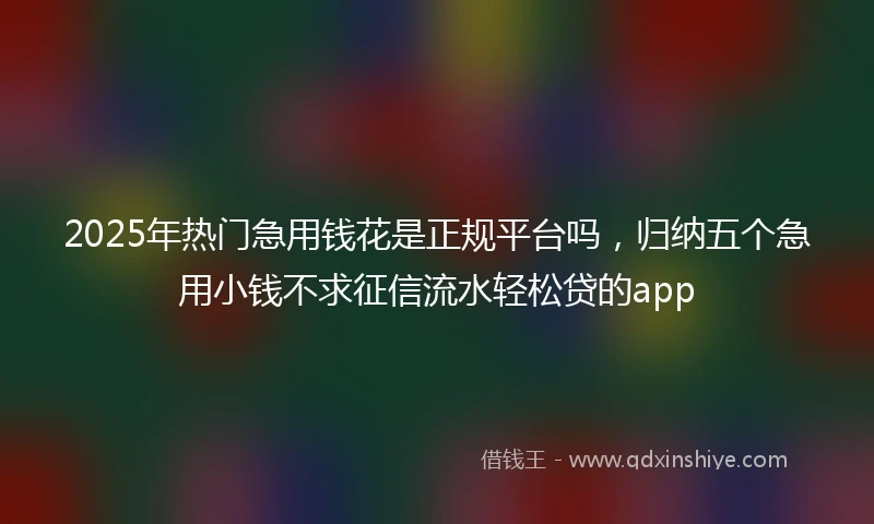 2025年热门急用钱花是正规平台吗，归纳五个急用小钱不求征信流水轻松贷的app