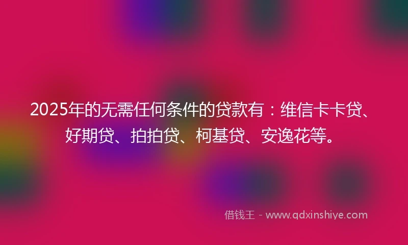 2025年的无需任何条件的贷款有：维信卡卡贷、好期贷、拍拍贷、柯基贷、安逸花等。