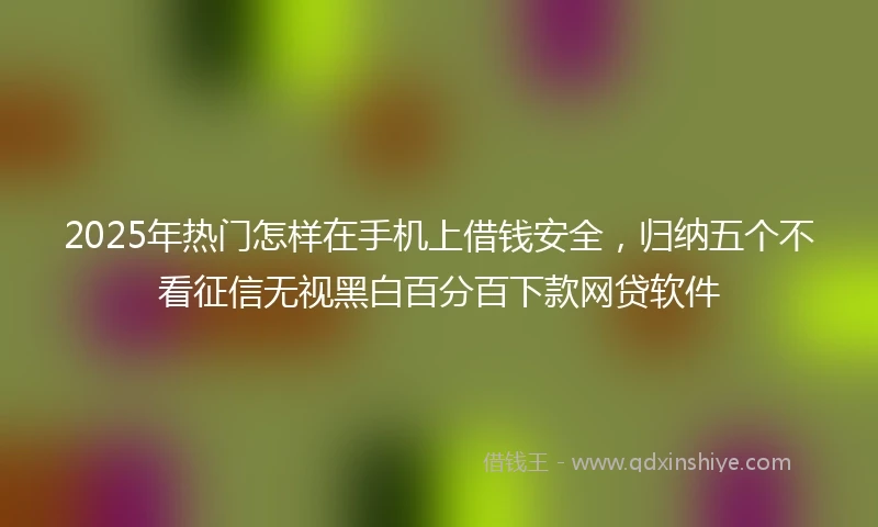 2025年热门怎样在手机上借钱安全，归纳五个不看征信无视黑白百分百下款网贷软件