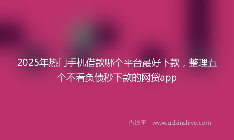 2025年热门手机借款哪个平台最好下款，整理五个不看负债秒下款的网贷app