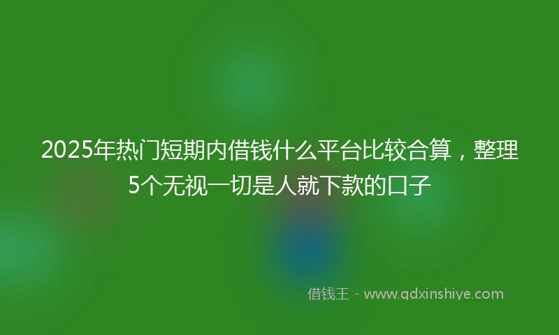 2025年热门短期内借钱什么平台比较合算，整理5个无视一切是人就下款的口子