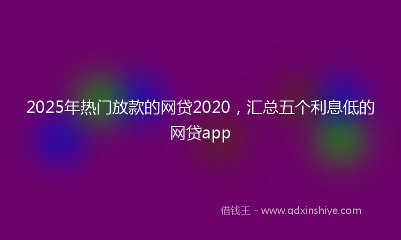 2025年热门放款的网贷2020，汇总五个利息低的网贷app